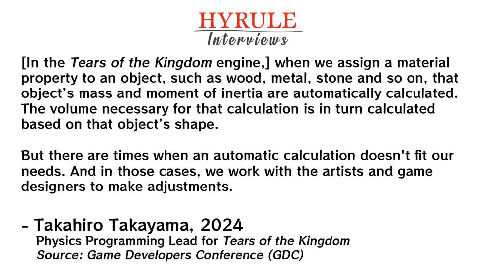 PEOPLE:
- Takahiro Takayama. Physics Programming Lead for Tears of the Kingdom.

QUOTE: 
Takayama: [In the Tears of the Kingdom engine,] when we assign a material property to an object, such as wood, metal, stone and so on, that object’s mass and moment of inertia are automatically calculated. The volume necessary for that calculation is in turn calculated based on that object’s shape. 

But there are times when an automatic calculation doesn't fit our needs. And in those cases, we work with the artists and game designers to make adjustments.

For example, objects like boards and slabs are actually thicker than those in the real world … to make them easier to see or control. If the mass for these objects were calculated based on the shape as is they would become way too heavy.