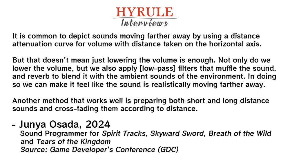 PEOPLE:
- Junya Osada. Sound Programmer for Spirit Tracks, Skyward Sword, Breath of the Wild and Tears of the Kingdom.

QUOTE: 
Osada: It is common to depict sounds moving farther away by using a distance attenuation curve for volume with distance taken on the horizontal axis.

But that doesn't mean just lowering the volume is enough. Not only do we lower the volume, but we also apply [low-pass] filters that muffle the sound, and reverb to blend it with the ambient sounds of the environment. In doing so we can make it feel like the sound is realistically moving farther away.

Another method that works well is preparing both short and long distance sounds and cross-fading them according to distance.