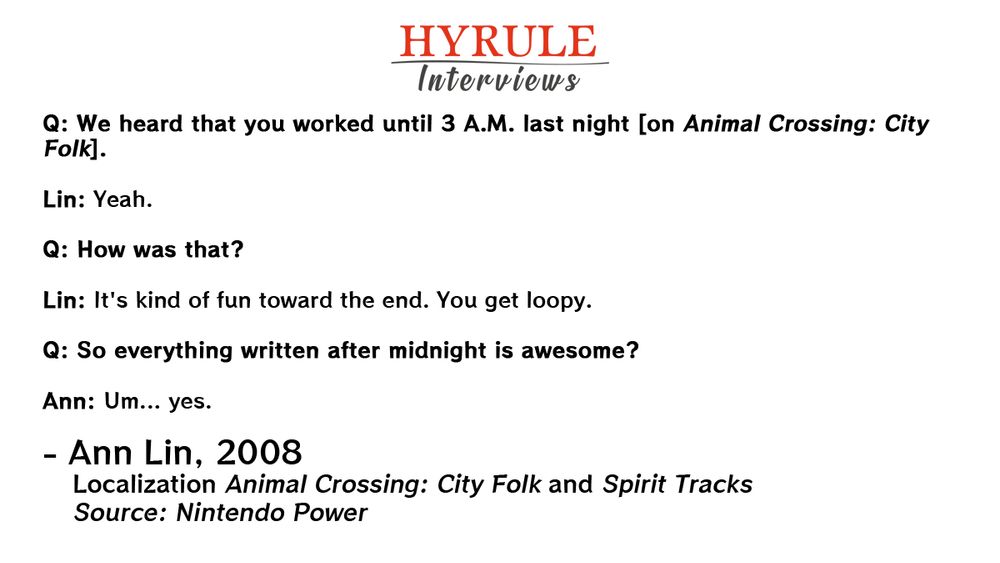 PEOPLE:
- Ann Lin. Localization Animal Crossing: City Folk and Spirit Tracks.

QUOTE: 
Q: We heard that you worked until 3 A.M. last night [on Animal Crossing: City Folk].

Lin: Yeah.

Q: How was that? 

Lin: It's kind of fun toward the end. You get loopy.

Q: So everything written after midnight is awesome? 

Ann: Um... yes.