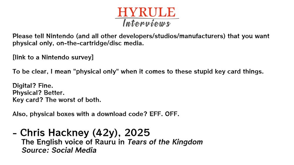 PEOPLE:
- Chris Hackney, age 42. The English voice of Rauru in Tears of the Kingdom.

QUOTE: 
Hackney: Please tell Nintendo (and all other developers/studios/manufacturers) that you want physical only, on-the-cartridge/disc media.

[link to a Nintendo survey]

To be clear, I mean "physical only" when it comes to these stupid key card things.

Digital? Fine.
Physical? Better.
Key card? The worst of both.

Also, physical boxes with a download code? EFF. OFF.