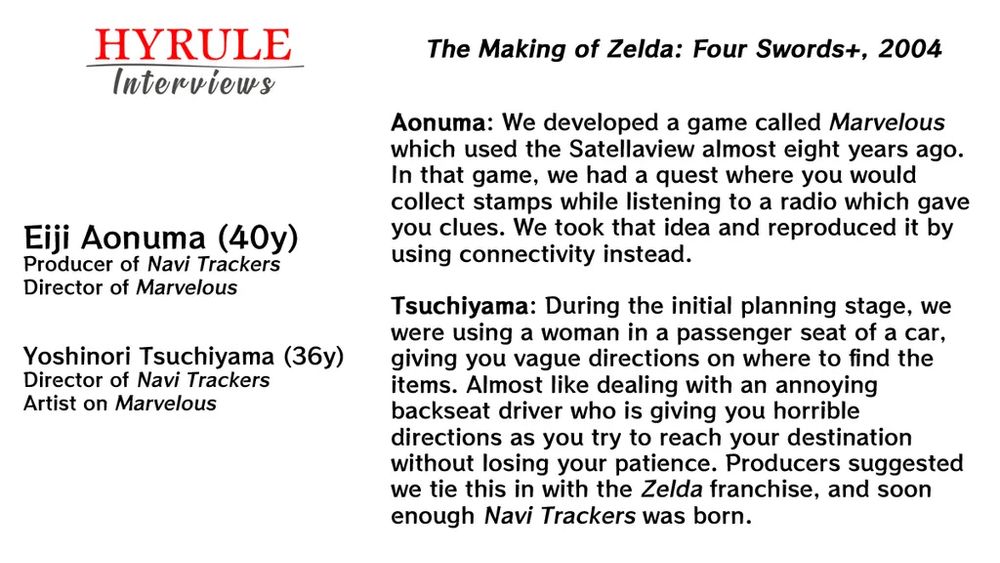 Aonuma: We developed a game called Marvelous which used the Satellaview almost eight years ago. In that game, we had a quest where you would collect stamps while listening to a radio which gave you clues. We took that idea and reproduced it by using connectivity instead.

Tsuchiyama: During the initial planning stage, we were using a woman in a passenger seat of a car, giving you vague directions on where to find the items. Almost like dealing with an annoying backseat driver who is giving you horrible directions as you try to reach your destination without losing your patience. Producers suggested we tie this in with the Zelda franchise, and soon enough Navi Trackers was born.