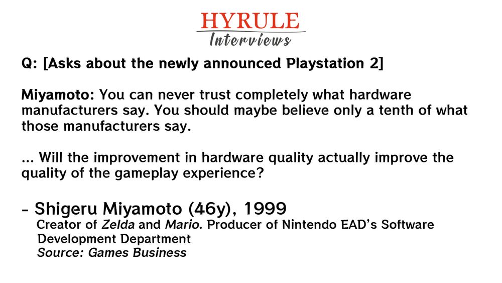 PEOPLE:
- Shigeru Miyamoto, age 46. Creator of Zelda and Mario. Producer of Nintendo EAD’s Software Development Department.

QUOTE: 
Q: [Asks about the newly announced Playstation 2]

Miyamoto: You can never trust completely what hardware manufacturers say. You should maybe believe only a tenth of what those manufacturers say.

… Will the improvement in hardware quality actually improve the quality of the gameplay experience?