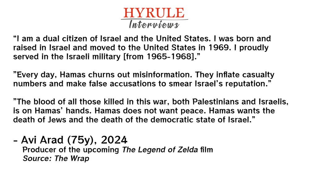 PEOPLE:
- Avi Arad, age 75. Producer of the upcoming The Legend of Zelda film.

QUOTE: 
Arad: “I am a dual citizen of Israel and the United States. I was born and raised in Israel and moved to the United States in 1969. I proudly served in the Israeli military [from 1965-1968].”

”Every day, Hamas churns out misinformation. They inflate casualty numbers and make false accusations to smear Israel’s reputation.”

”The blood of all those killed in this war, both Palestinians and Israelis, is on Hamas’ hands. Hamas does not want peace. Hamas wants the death of Jews and the death of the democratic state of Israel.”