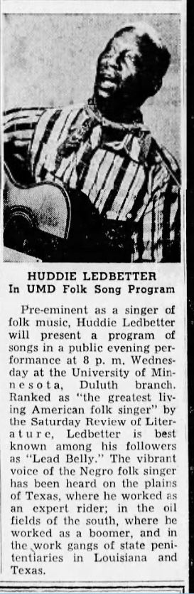 HUDDIE LEDBETTER
In UMD Folk Song Program
Pre-eminent as a singer of folk music, Huddie Ledbetter will present a program of songs in a publie evening performance at 8 p. m. Wednesday at the University of Min-nesota,
Duluth branch.
Ranked as "the greatest liv. ing American folk singer" by the Saturday Review of Liter-ature,
Ledbetter
is best
known
among
his followers
as "Lead Belly." The vibrant voice of the Negro folk singer has been heard on the plains of Texas, where he worked as an expert rider; in the oil
fields of the south, where he worked as a boomer, and in the work gangs of state penitentiaries in Louisiana and
Texas.