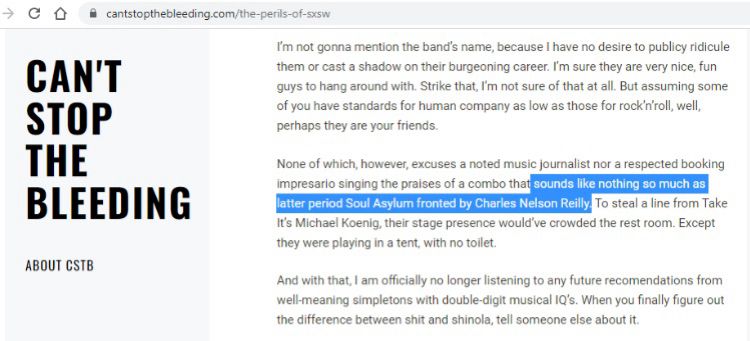 CAN'T STOP THE BLEEDING
ABOUT CSTB
I'm not gonna mention the band's name, because I have no desire to publicy ridicule them or cast a shadow on their burgeoning career. I'm sure they are very nice, fun guys to hang around with. Strike that, I'm not sure of that at all. But assuming some of you have standards for human company as low as those for rock 'n'roll, well, | perhaps they are your friends.
None of which, however, excuses a noted music journalist nor a respected booking impresario singing the praises of a combo that sounds like nothing so much as latter period Soul Asylum fronted by Charles Nelson Reilly. To steal a line from Take It's Michael Koenig, their stage presence would've crowded the rest room. Except they were playing in a tent, with no toilet.
And with that, I am officially no longer listening to any future recomendations from well-meaning simpletons with double-digit musical 1Q's. When you finally figure out the difference between shit and shinola, tell someone else