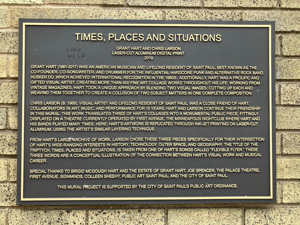 TIMES, PLACES AND SITUATIONS
GRANT HART AND CHRIS LARSON
LASER-CUT ALUMINUM DIGITAL PRINT
2019
GRANT HART (1961-2017) WAS AN AMERICAN MUSICIAN AND LIFELONG RESIDENT OF SAINT PAUL, BEST KNOWN AS THE CO-FOUNDER, CO-SONGWRITER, AND DRUMMER FOR THE INFLUENTIAL HARDCORE PUNK AND ALTERNATIVE ROCK BAND HOSKER DU, WHICH ACHIEVED INTERNATIONAL RECOGNITION IN THE 1980S. ADDITIONALLY, HART WAS A PROLIFIC AND GIFTED VISUAL ARTIST, CREATING MORE THAN 400 FINE ART COLLAGE WORKS THROUGHOUT HIS LIFE. WORKING FROM VINTAGE MAGAZINES, HART TOOK A UNIQUE APPROACH BY BLENDING TWO VISUAL IMAGES, CUTTING UP EACH AND WEAVING THEM TOGETHER TO CREATE A COLLISION OF TWO SUBJECT MATTERS IN ONE COMPLETE COMPOSITION.
CHRIS LARSON (B. 1966), VISUAL ARTIST AND LIFELONG RESIDENT OF SAINT PAUL, WAS A CLOSE FRIEND OF HART.
COLLABORATORS IN ART, MUSIC, AND PERFORMANCE FOR 15 YEARS, HART AND LARSON CONTINUE THEIR FRIENDSHIP IN THIS MURAL. THIS WORK TRANSLATES THREE OF HART'S COLLAGES INTO A MONUMENTAL PUBLIC PIECE, FITTINGLY DISPLAYED ON A THEATRE CURRENTLY OPERATED BY FIRST AVENUE, THE MINNEAPOLIS NIGHTCLUB WHERE HART AND HIS BANDS PLAYED MANY TIMES. HERE, HART'S ARTWORK IS REPLICATED THROUGH INK-JET PRINTING ON LASER-CUT ALUMINUM, USING THE ARTIST'S SIMILAR LAYERING TECHNIQUE.
FROM HART'S LARGE ARCHIVE OF WORK, LARSON CHOSE THESE THREE PIECES SPECIFICALLY FOR THEIR INTERSECTION OF HARTS WIDE-RANGING INTERESTS IN HISTORY, TECHNOLOGY, OUTER SPACE, AND GEOGRAPHY. THE TITLE OF THE TRIPTYCH, TIMES, PLACES AND SITUATIONS, IS TAKEN FROM ONE OF HART'S SONGS CALLED "FLEXIBLE FLYER." THESE THREE WORDS ARE A CONCEPTUAL ILLUSTRATION OF THE CONNECTION BETWEEN HART'S VISUAL WORK AND MUSICAL CAREER.
SPECIAL THANKS TO BRIGID MCGOUGH HART AND THE ESTATE OF GRANT HART, JOE SPENCER, THE PALACE THEATRE, FIRST AVENUE, SIGNMINDS, COLLEEN SHEEHY, PUBLIC ART SAINT PAUL, AND THE CITY OF SAINT PAUL.
THIS MURAL PROJECT IS SUPPORTED BY THE CITY OF SAINT PAUL'S PUBLIC ART ORDINANCE.