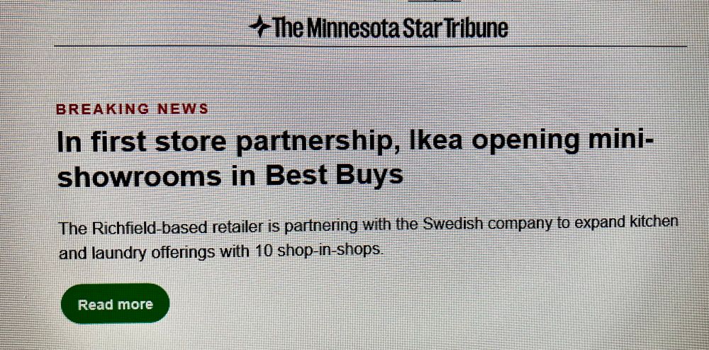 email screenshot
+ The Minnesota Star Tribune
BREAKING NEWS
In first store partnership, Ikea opening mini-showrooms in Best Buys
The Richfield-based retailer is partnering with the Swedish company to expand kitchen and laundry offerings with 10 shop-in-shops.
Read more