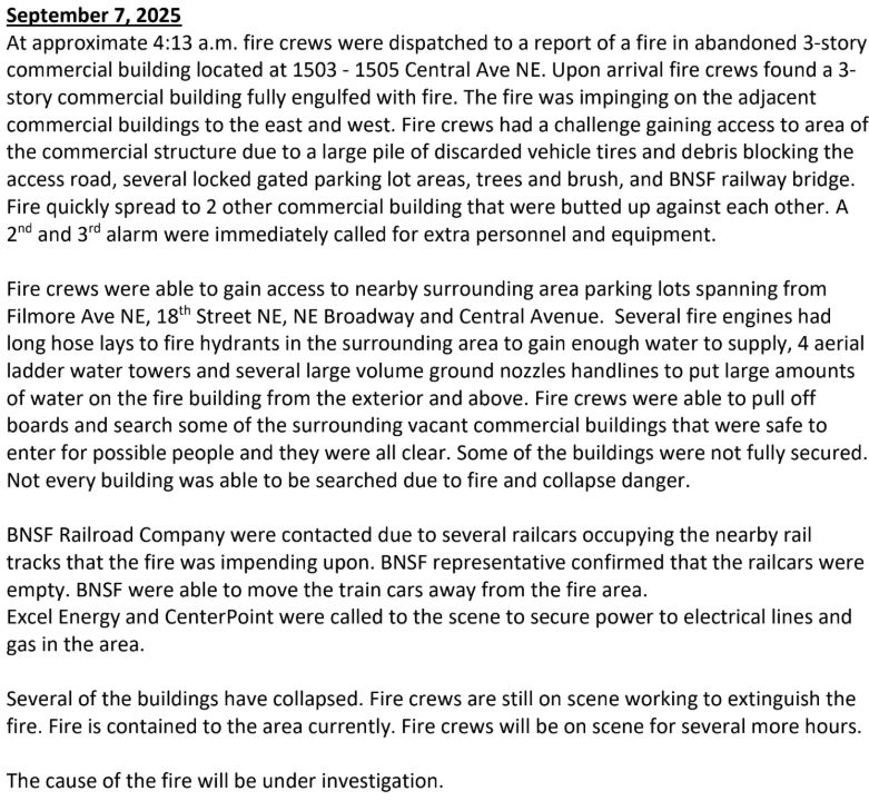 September 7, 2025
At approximate 4:13 a.m. fire crews were dispatched to a report of a fire in abandoned 3-story
commercial building located at 1503 - 1505 Central Ave NE. Upon arrival fire crews found a 3-
story commercial building fully engulfed with fire. The fire was impinging on the adjacent
commercial buildings to the east and west. Fire crews had a challenge gaining access to area of
the commercial structure due to a large pile of discarded vehicle tires and debris blocking the
access road, several locked gated parking lot areas, trees and brush, and BNSF railway bridge.
Fire quickly spread to 2 other commercial building that were butted up against each other. A
2
nd and 3rd alarm were immediately called for extra personnel and equipment.
Fire crews were able to gain access to nearby surrounding area parking lots spanning from
Filmore Ave NE, 18th Street NE, NE Broadway and Central Avenue. Several fire engines had
long hose lays to fire hydrants in the surrounding area to gain enough water to supply, 4 aerial
ladder water towers and several large volume ground nozzles handlines to put large amounts
of water on the fire building from the exterior and above. Fire crews were able to pull off
boards and search some of the surrounding vacant commercial buildings that were safe to
enter for possible people and they were all clear. Some of the buildings were not fully secured.
Not every building was able to be searched due to fire and collapse danger.
BNSF Railroad Company were contacted due to several railcars occupying the nearby rail
tracks that the fire was impending upon. BNSF representative confirmed that the railcars were
empty. BNSF were able to move the train cars away from the fire area.
Excel Energy and CenterPoint were called to the scene to secure power to electrical lines and
gas in the area.
Several of the buildings have collapsed. Fire crews are still on scene working to extinguish the
fire. Fire is contained to the area currently. Fire crews will be…