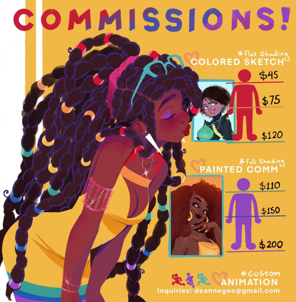 A commission form with various drawings of people that reads:

Commissions!

*flat shading/Colored Sketch
Bust $45
Half body $75
Full body $120

*full shading/Painted Comm
Bust $110
Half body $150
Full body $200

*custom Animation 

Inquiries: deannegeo@gmail.com 

