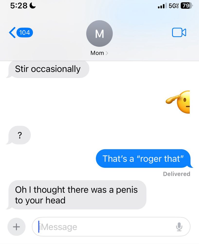 A text conversation with my mother.
Mom: “Stir occasionally”
Me: saluting emoji
Mom: “?”
Me: “That’s a ‘Roger that’”
Mom: “Oh I thought there was a penis to your head”