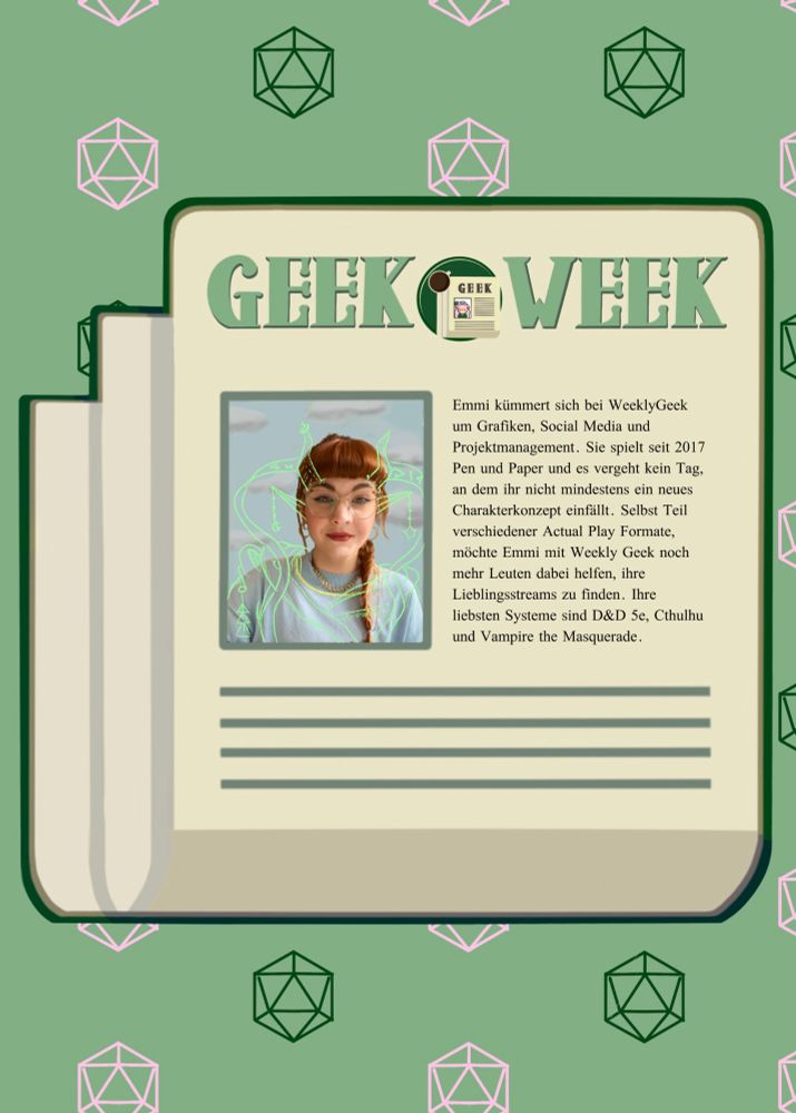 Jetzt emmis bild, daneben der text GEEKE WEEK
Emmi kümmert sich bei WeeklyGeek um Grafiken, Social Media und Projektmanagement. Sie spielt seit 2017 Pen und Paper und es vergeht kein Tag, an dem ihr nicht mindestens ein neues Charakterkonzept einfällt. Selbst Teil verschiedener Actual Play Formate, möchte Emmi mit Weekly Geek noch mehr Leuten dabei helfen, ihre Lieblingsstreams zu finden. Ihre liebsten Systeme sind D&D Se, Cthulhu und Vampire the Masquerade.