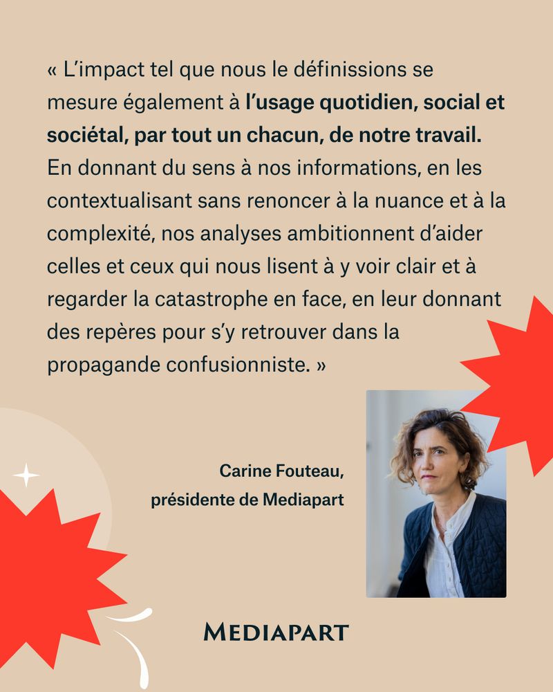 « L’impact tel que nous le définissions se mesure également à l’usage quotidien, social et sociétal, par tout un chacun, de notre travail. En donnant du sens à nos informations, en les contextualisant sans renoncer à la nuance et à la complexité, nos analyses ambitionnent d’aider celles et ceux qui nous lisent à y voir clair et à regarder la catastrophe en face, en leur donnant des repères pour s’y retrouver dans la propagande confusionniste. » Carine Fouteau, présidente de Mediapart