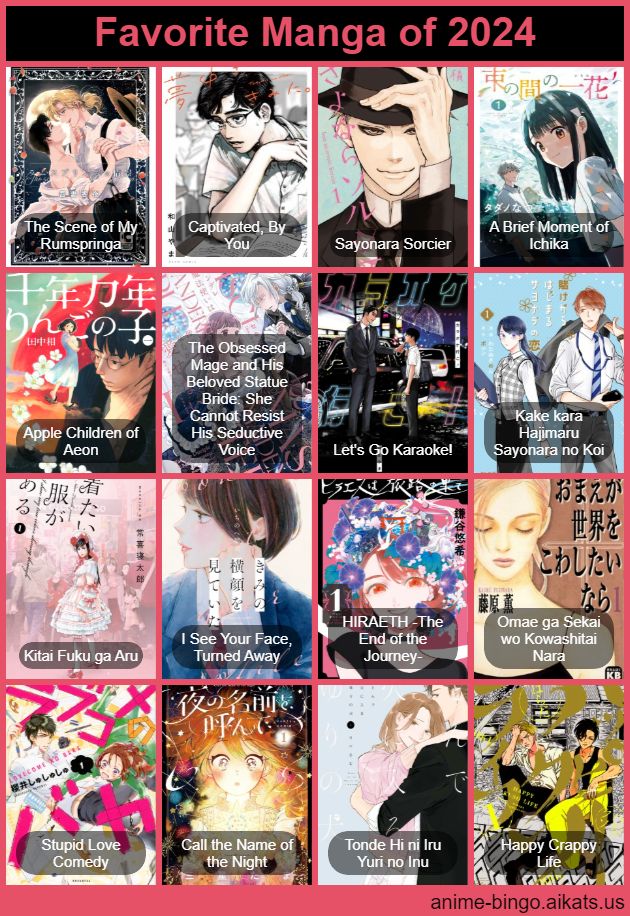 4x4 bingo card titled "Favorite Manga of 2024"
In no particular order:
The Scene of My Rumspringa,
Captivated, By You,
Sayonara Sorcier,
A Brief Moment of Ichika,
Apple Children of Aeon,
The Obsessed Mage and His Beloved Statue Bride,
Let's Go Karaoke!,
Kake kara Hajimaru Sayonara no Koi,
Kitai Fuku ga Aru,
I See Your Face, Turned Away,
HIRAETH,
Omae ga Sekai wo Kowashitai Nara,
Stupid Love Comedy,
Call the Name of the Night,
Tonde Hi ni Iru Yuri no Inu,
Happy Crappy Life