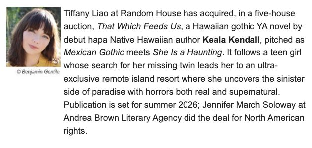 Tiffany Liao at Random House Children's has acquired, in a five-house auction, That Which Feeds Us, a Hawaiian gothic young adult novel by debut hapa Native Hawaiian author, Keala Kendall, pitched as Mexican Gothic meets She is a Haunting, following a teen girl whose search for her missing twin leads her to an ultra-exclusive remote island resort where she uncovers the sinister side of paradise with horrors both real and supernatural. Publication is scheduled for summer 2026; Jennifer March Soloway of Andrea Brown Literary Agency negotiated the significant deal for North American rights.  