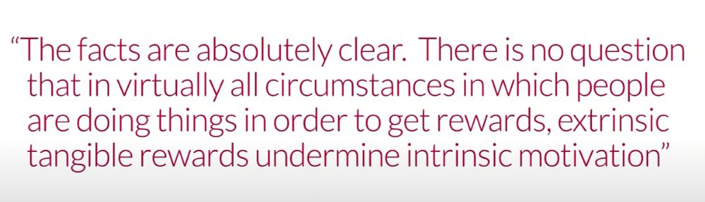 The facts are absolutely clear. There is no question that in virtually all circumstances in which people are doing things in order to get rewards, extrinisic tangible rewards undermine intrinsic motivation.