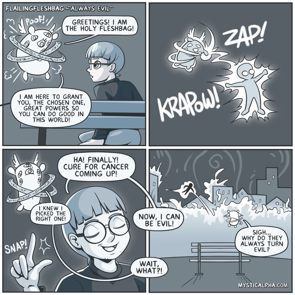 4 panel comic: 1st panel: a holy looking 'accurate' depiction of an angel but it's some sort of holy bag pops up in front of protag who is sitting on a bench at night says 'greetings! I am the holy fleshbag! I am here to grant you, the chosen one, great powers so you can do good in this world!' 2nd panel: holy fleshbag zaps protag with powers 3rd panel: protag: ha! finally! Cure for cancer coming up! *snaps his fingers* fleshbag: I knew I picked the right one! protag: Now, I can be evil! fleshbag: wait, what?! 4th panel: protag flying around in the background setting the nearby buildings on fire. fleshbag: sigh... why do they always turn evil?