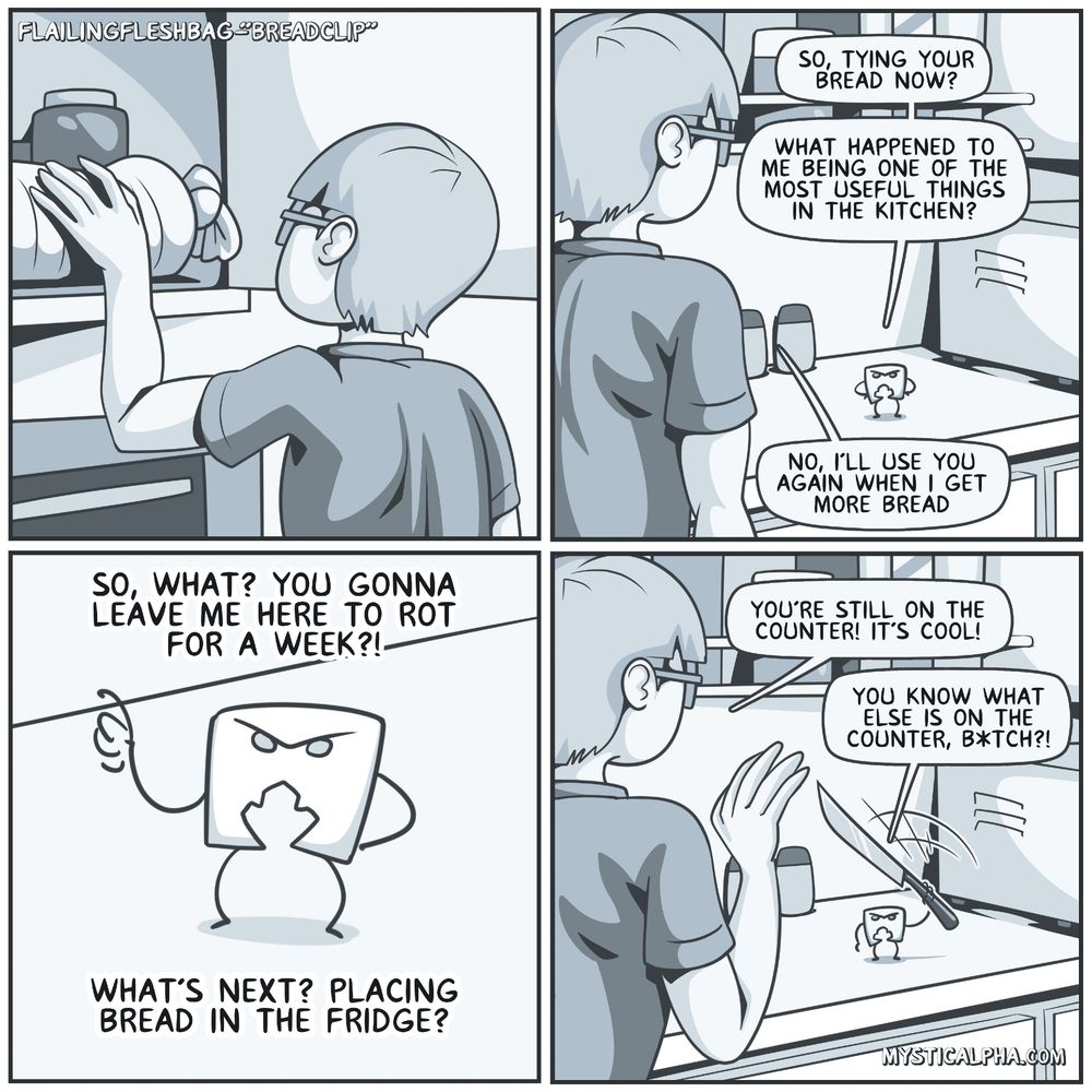 4 panel comic: 1st panel: protag places a tied loaf of bread back in cupboard; 2nd panel: protag turns around and sees breadclip on the counter calling him out on why he's not using him for his bread and protag reassures him he'll be used when he gets more bread; 3rd panel: breadclip is not convinced and he will surely be left to rot on the counter; panel 4: protags reassures him again that breadclip is still on the counter and breadclip pulls out a knife saying this is also on the counter