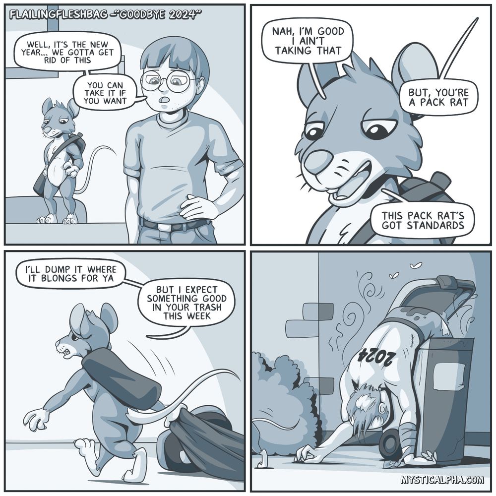 4 panel comic: 
1st: protag and packrat looks down at floor out of view protag: 'well, it's the new year... we gotta get rid of this... you can take it if you want'
2nd: packrat: 'nah, I'm good... I ain't taking that' protag: but, you're a packrat' packrat: this pack rat's got standards'
3rd: packrat is dragging something behind it which looks like someone's foot but they're off panel packrat: 'I'll dump it where it belongs for ya... but, I expect something good in your trash this week'
4th: the person is the embodiment of the year 2024 and packrat just dumped it into the trash bin and is walking away. 2024 looks smelly and is probably not live anymore.