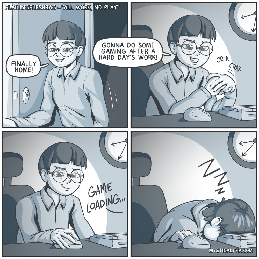 4 panel comic: 1st panel: protag walks into home: "finally home!" 2nd panel: protag sits at computer cracking knuckles: "gonna do some gaming after a hard day's work!" 3rd panel: protag loads game 4th panel: protag dozed off at computer. There's a clock on the wall in the background signifying how fast protag fell asleep.