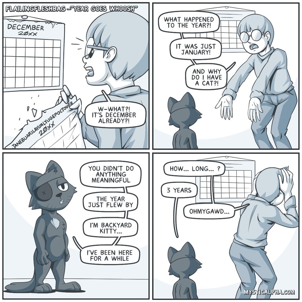 flailingfleshbag 4 panel comic "year goes whoosh" 1st panel: protag tears off calendar page to reveal december and is aghast by how fast it had arrived, 2nd panel: protag has questions of where the year went and why he has a cat (there's a dark colored coat cat with an eyepatch standing in front of him), 3rd panel: cat explains that protag didn't do anything meaningful, the year just flew by and calls himself 'backyard kitty' and has been living here for a while, 4th panel: protag with hands on head, preparing himself for the answer to what he's about to ask 'how... long...' backyard kitty says 3 years and protag 'omg's