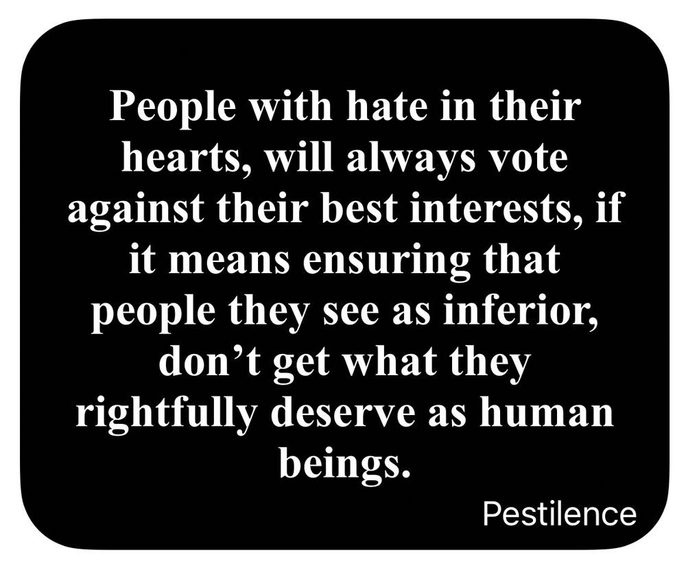 People with hate in their hearts, will always vote against their best interests, if it means ensuring that people they see as inferior, don't get what they rightfully deserve as human beings.  Pestilence 
