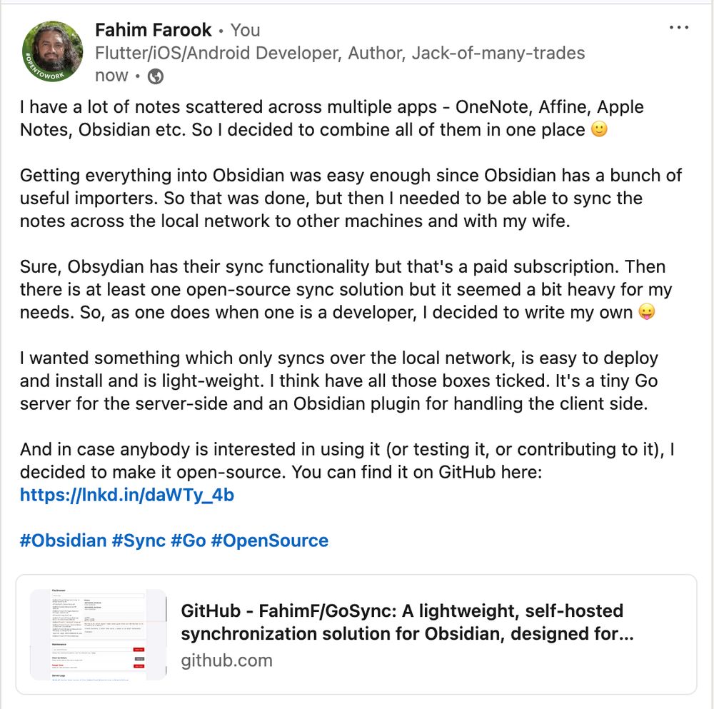 I have a lot of notes scattered across multiple apps - OneNote, Affine, Apple Notes, Obsidian etc. So I decided to combine all of them in one place 🙂

Getting everything into Obsidian was easy enough since Obsidian has a bunch of useful importers. So that was done, but then I needed to be able to sync the notes across the local network to other machines and with my wife.

Sure, Obsydian has their sync functionality but that's a paid subscription. Then there is at least one open-source sync solution but it seemed a bit heavy for my needs. So, as one does when one is a developer, I decided to write my own 😛

I wanted something which only syncs over the local network, is easy to deploy and install and is light-weight. I think have all those boxes ticked. It's a tiny Go server for the server-side and an Obsidian plugin for handling the client side.

And in case anybody is interested in using it (or testing it, or contributing to it), I decided to make it open-source. You can find it on GitHub here:
https://github.com/FahimF/GoSync