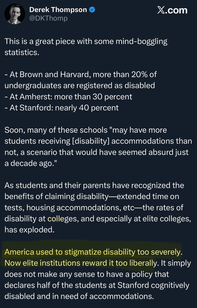 Derek Thompson
@DKThomp

This is a great piece with some mind-boggling statistics.

- At Brown and Harvard, more than 20% of undergraduates are registered as disabled
- At Amherst: more than 30 percent
- At Stanford: nearly 40 percent
Soon, many of these schools "may have more students receiving [disability] accommodations than not, a scenario that would have seemed absurd just a decade ago."

As students and their parents have recognized the benefits of claiming disability-extended time on tests, housing accommodations, etc—the rates of disability at colleges, and especially at elite colleges, has exploded.

America used to stigmatize disability too severely. Now elite institutions reward it too liberally. It simply does not make any sense to have a policy that declares half of the students at Stanford cognitively disabled and in need of accommodations.