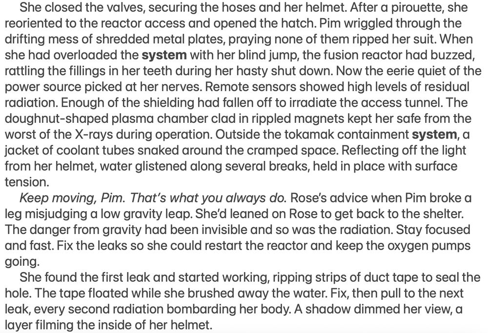	She closed the valves, securing the hoses and her helmet. After a pirouette, she reoriented to the reactor access and opened the hatch. Pim wriggled through the drifting mess of shredded metal plates, praying none of them ripped her suit. When she had overloaded the system with her blind jump, the fusion reactor had buzzed, rattling the fillings in her teeth during her hasty shut down. Now the eerie quiet of the power source picked at her nerves. Remote sensors showed high levels of residual radiation. Enough of the shielding had fallen off to irradiate the access tunnel. The doughnut-shaped plasma chamber clad in rippled magnets kept her safe from the worst of the X-rays during operation. Outside the tokamak containment system, a jacket of coolant tubes snaked around the cramped space. Reflecting off the light from her helmet, water glistened along several breaks, held in place with surface tension.
	Keep moving, Pim. That’s what you always do. Rose’s advice when Pim broke a leg misjudging a low gravity leap. She’d leaned on Rose to get back to the shelter. The danger from gravity had been invisible and so was the radiation. Stay focused and fast. Fix the leaks so she could restart the reactor and keep the oxygen pumps going.
	She found the first leak and started working, ripping strips of duct tape to seal the hole. The tape floated while she brushed away the water. Fix, then pull to the next leak, every second radiation bombarding her body. A shadow dimmed her view, a layer filming the inside of her helmet.