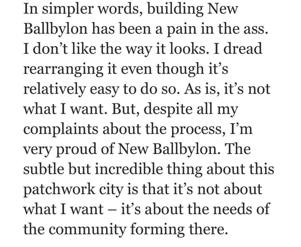 In simpler words, building New Ballbylon has been a pain in the ass. I don’t like the way it looks. I dread rearranging it even though it’s relatively easy to do so. As is, it’s not what I want. But, despite all my complaints about the process, I’m very proud of New Ballbylon. The subtle but incredible thing about this patchwork city is that it’s not about what I want – it’s about the needs of the community forming there.