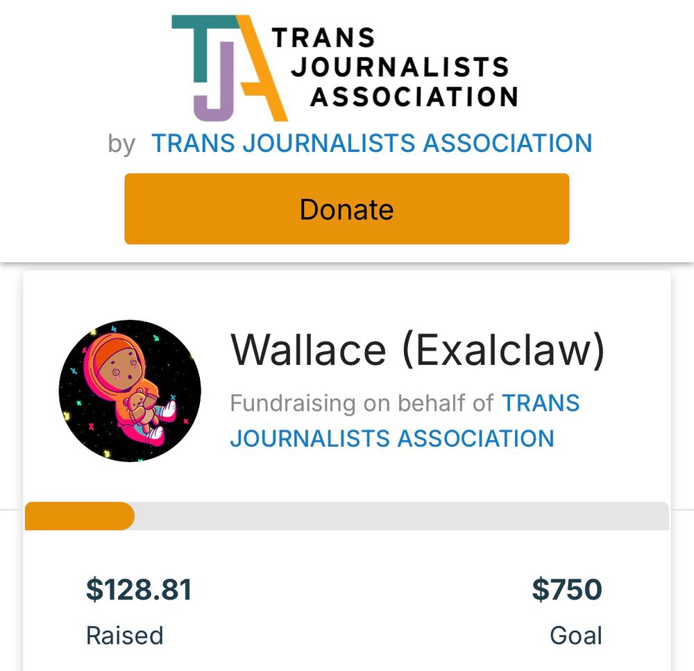 At the top is a logo that says Trans Journalists Association with text beneath that says Trans Journalists Association. 

Beneath that is a logo of a black man in an orange hoodie holding a teddy bear. Next to that is the text “Wallace (Exalclaw): Fundraising on behalf of Trans Journalists Association”

Beneath that is a progress bar with text underneath that says “$128.81 Raised” and “$750 goal”