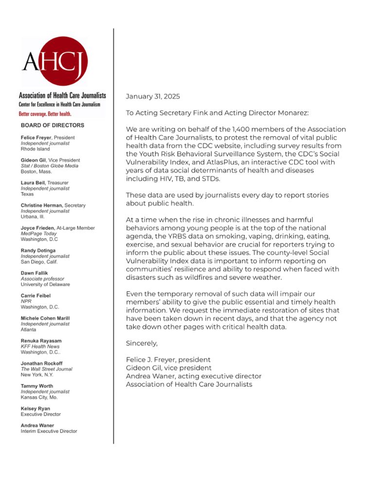 To Acting Secretary Fink and Acting Director Monarez:

We are writing on behalf of the 1,400 members of the Association of Health Care Journalists, to protest the removal of vital public health data from the CDC website, including survey results from the Youth Risk Behavioral Surveillance System, the CDC’s Social Vulnerability Index, and AtlasPlus, an interactive CDC tool with years of data on social determinants of health and diseases including HIV, TB, and STDs.

These data are used by journalists every day to report stories about public health. 

At a time when the rise in chronic illnesses and harmful behaviors among young people is at the top of the national agenda, the YRBS data on smoking, vaping, drinking, eating, exercise, and sexual behavior are crucial for reporters trying to inform the public about these issues. The county-level Social Vulnerability Index data is important to inform reporting on communities’ resilience and ability to respond when faced with disasters such as wildfires and severe weather.

Even the temporary removal of such data will impair our members’ ability to give the public essential and timely health information. We request the immediate restoration of sites that have been taken down in recent days, and that the agency not take down other pages with critical health data.

Sincerely, 

Felice J. Freyer, president
Gideon Gil, vice president
Andrea Waner, interim executive director
Association of Health Care Journalists
