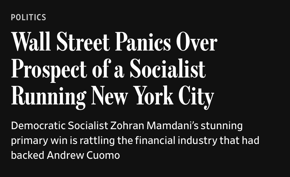 POLITICS
Wall Street Panics Over Prospect of a Socialist Running New York City
Democratic Socialist Zohran Mamdani's stunning primary win is rattling the financial industry that had backed Andrew Cuomo

https://www.wsj.com/us-news/wall-street-panics-over-prospect-of-a-socialist-running-new-york-city-da7db7e4?st=qugGN9&reflink=article_copyURL_share