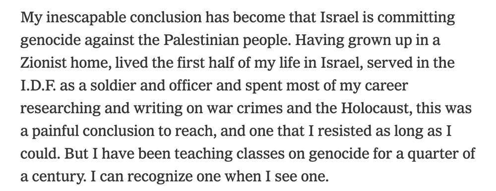  My inescapable conclusion has become that Israel is committing genocide against the Palestinian people. Having grown up in a Zionist home, lived the first half of my life in Israel, served in the I.D.F. as a soldier and officer and spent most of my career researching and writing on war crimes and the Holocaust, this was a painful conclusion to reach, and one that I resisted as long as I could. But I have been teaching classes on genocide for a quarter of a century. I can recognize one when I see one.