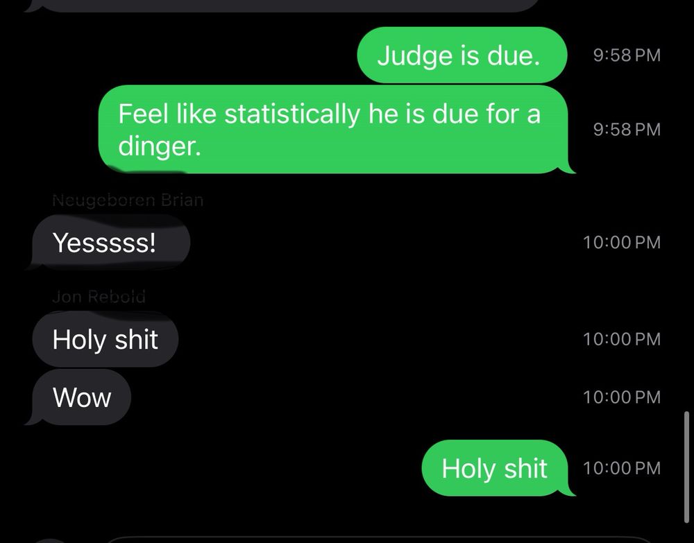 Texting my Yankees thread at 9:58 that: Judge is due.
Feel like statistically he is due for a dinger. 

Two minutes later, Aaron Judge hits a home run off the foul pole. 