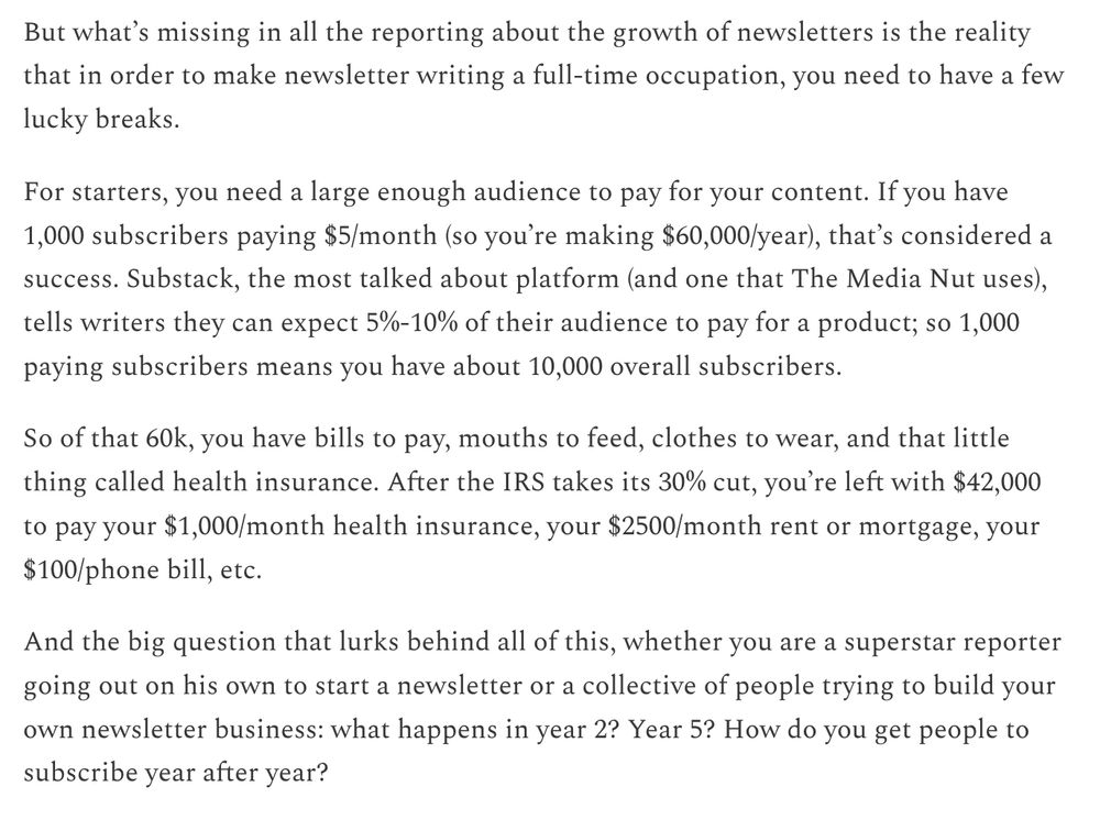 But what’s missing in all the reporting about the growth of newsletters is the reality that in order to make newsletter writing a full-time occupation, you need to have a few lucky breaks. 

For starters, you need a large enough audience to pay for your content. If you have 1,000 subscribers paying $5/month (so you’re making $60,000/year), that’s considered a success. Substack, the most talked about platform (and one that The Media Nut uses), tells writers they can expect 5%-10% of their audience to pay for a product; so 1,000 paying subscribers means you have about 10,000 overall subscribers. 

So of that 60k, you have bills to pay, mouths to feed, clothes to wear, and that little thing called health insurance. After the IRS takes its 30% cut, you’re left with $42,000 to pay your $1,000/month health insurance, your $2500/month rent or mortgage, your $100/phone bill, etc. 

And the big question that lurks behind all of this, whether you are a superstar reporter going out on his own to start a newsletter or a collective of people trying to build your own newsletter business: what happens in year 2? Year 5? How do you get people to subscribe year after year? 