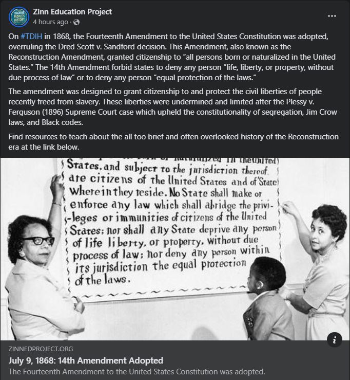 Screencap of Zinn Education Project FB post celebrating the 14th Amendment, with text above a black and white photo of Sylvia Thompson posing with a wall-sized poster containing the full text of the Amendment on its 50th Anniversary.

Text reads:

On #TDIH in 1868, the Fourteenth Amendment to the United States Constitution was adopted, overruling the Dred Scott v. Sandford decision. This Amendment, also known as the Reconstruction Amendment, granted citizenship to “all persons born or naturalized in the United States.” The 14th Amendment forbid states to deny any person “life, liberty, or property, without due process of law” or to deny any person “equal protection of the laws.”

The amendment was designed to grant citizenship to and protect the civil liberties of people recently freed from slavery. These liberties were undermined and limited after the Plessy v. Ferguson (1896) Supreme Court case which upheld the constitutionality of segregation, Jim Crow laws, and Black codes.