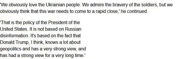 JD Vance quoted as saying: "We obviously love the Ukrainian people. We admire the bravery of the soldiers, but we obviously think the war needs to come to a rapid close. That is the policy of the President of the United States. It is not based on Russian disinformation. It's based on the the fact that Donald Trump, I think, knows a lot about geopolitics and has a very strong view, and has had a strong view for a very long time."