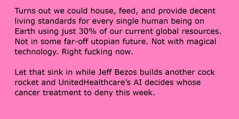 Turns out we could house, feed, and provide decent living standards for every single human being on Earth using just 30% of our current global resources. Not in some far-off utopian future. Not with magical technology. Right fucking now.

Let that sink in while Jeff Bezos builds another cock rocket and UnitedHealthcare’s AI decides whose cancer treatment to deny this week.