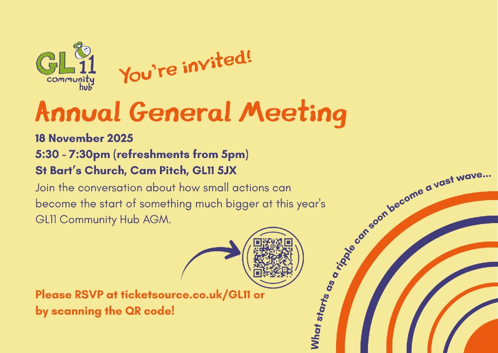 GL11 Community Hub. You're invited! Annual General Meeting. 18 November 2025. 5:30 - 7:30pm (refreshments from 5pm). St Bart's Church, Cam Pitch, GL11 5JX. Join the conversation about how small actions can become the start of something much bigger at this year's GL11 Community Hub AGM. Please RSVP at ticketsource.co.uk/GL11 or by scanning the QR code! What starts as a ripple can soon become a vast wave...