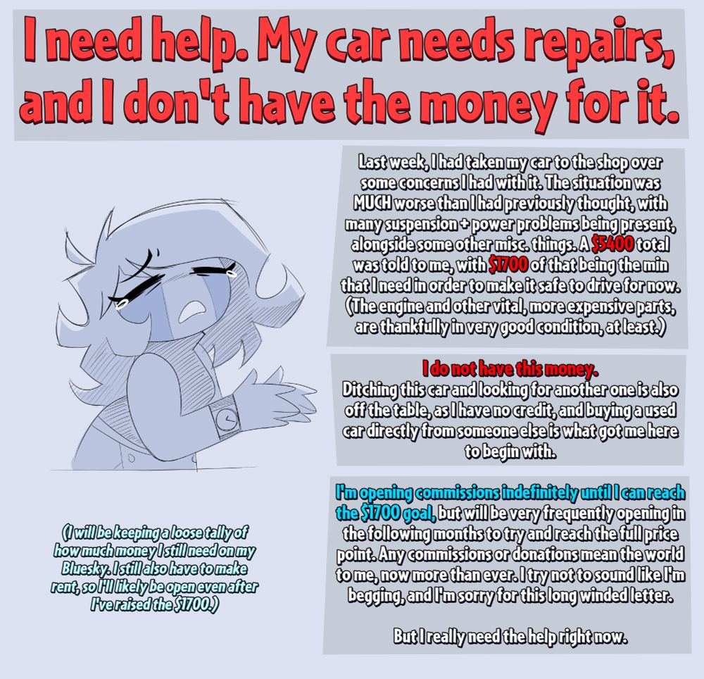 I need help. My car needs repairs, and I don't have the money for it. I need $5400 in total, with $1700 of that being due within this week. I will be opening my commissions indefinitely to meet these goals.