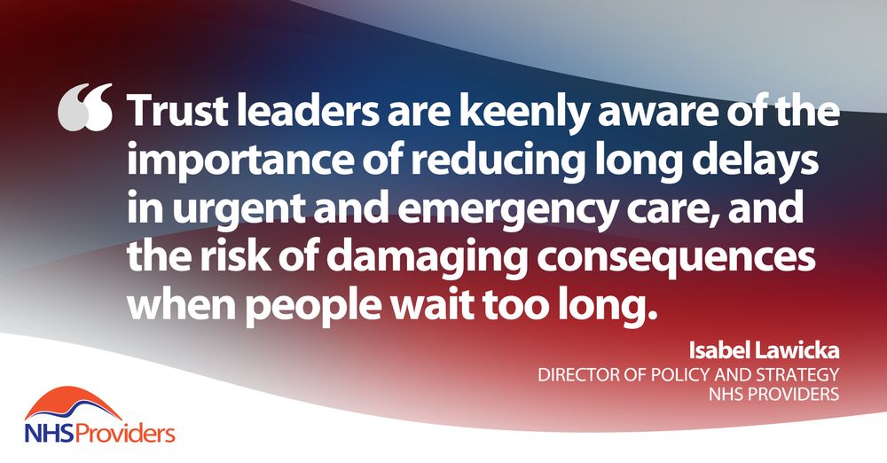 "Trust leaders are keenly aware of the importance of reducing long delays in urgent and emergency care, and the risk of damaging consequences when people wait too long." - Isabel Lawicka, Director of Policy and Strategy, NHS Providers