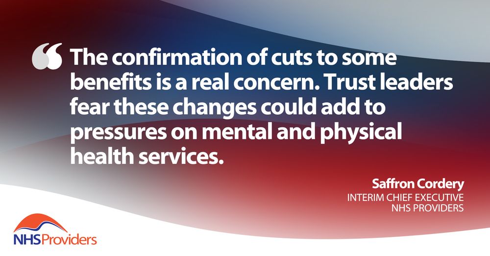Text image with a quote from Saffron Cordery, interim chief executive at NHS Providers. Responding to the chancellor's spring statement, the quote reads, "The confirmation of cuts to some benefits is a real concern. Trust leaders fear these changes could add to pressures on mental and physical health services". 