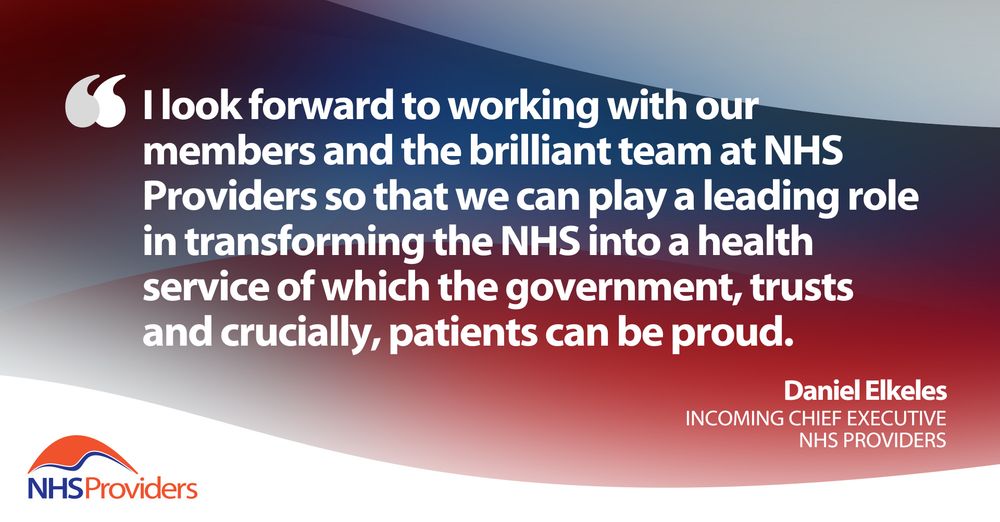 "I look forward to working with our members and the brilliant team at NHS Providers so that we can play a leading role in transforming the NHS into a health service of which the government, trusts and crucially, patients can be proud." Daniel Elkeles, incoming chief executive, NHS Providers