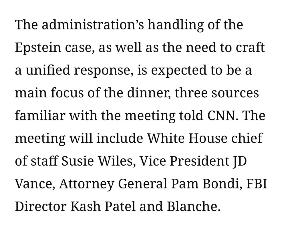 The administration's handling of the Epstein case, as well as the need to craft a unified response, is expected to be a main focus of the dinner, three sources familiar with the meeting told CNN. The meeting will include White House chief of staff Susie Wiles, Vice President JD Vance, Attorney General Pam Bondi, FBI
Director Kash Patel and Blanche.