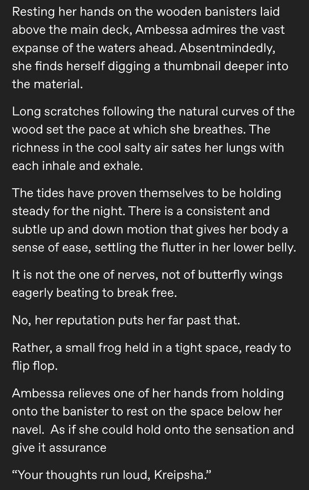 Resting her hands on the wooden banisters laid above the main deck, Ambessa admires the vast expanse of the waters ahead. Absentmindedly, she finds herself digging a thumbnail deeper into the material.
Long scratches following the natural curves of the wood set the pace at which she breathes. The richness in the cool salty air sates her lungs with each inhale and exhale.
The tides have proven themselves to be holding steady for the night. There is a consistent and subtle up and down motion that gives her body a sense of ease, settling the flutter in her lower belly.
It is not the one of nerves, not of butterfly wings eagerly beating to break free.
No, her reputation puts her far past that.
Rather, a small frog held in a tight space, ready to flip flo.
Ambessa relieves one of her hands from holding onto the banister to rest on the space below her navel. As if she could hold onto the sensation and give it assurance
"Your thoughts run loud, Kreipsha."