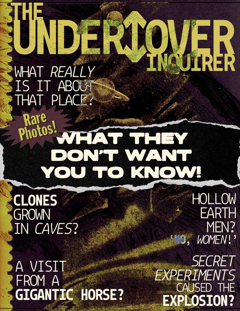The UNDER↕️OVER Inquirer
What REALLY is it about that place?
Rare photos! What they don't want you to know!
Clones grown in caves?
A visit from a gigantic horse?
Hollow earth men? 'No, women!'
Secret experiments caused the explosion?