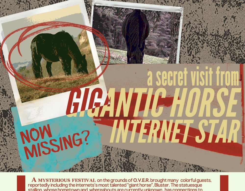a secret visit from a GIGANTIC HORSE INTERNET STAR
Now missing?
A mysterious festival on the grounds of O.V.E.R. brought many colorful guests, reportedly including the internet's most talented "giant horse", Bluster. The statuesque stallion, whose hometown and whereabouts are currently unknown, has connections to...
