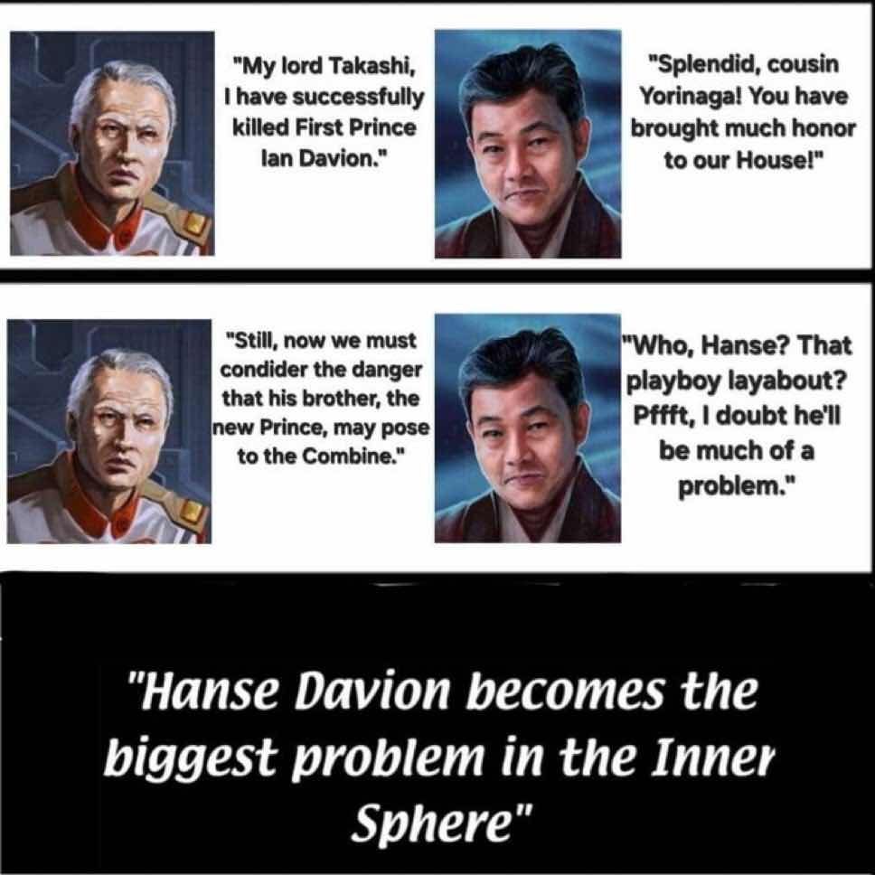 A meme of a conversation between Takashi Kurita and Yorinaga Kurita.
- Yorinaga: "My lord Takeshi; I have successfully killed first prince Ian Davion."
- Takeshi: "Splendid, Cousin Yorinaga! You have brought much honor to our house!"
- Yorinaga: "Still, now we must consider consider dangers that his brothers, the new prince, may pose to the Combine."
- Takeshi: "Who, Hanse? That playboy layabout? Pfft. I doubt he'll be much of a problem. "

The image then becomes a title card in the style of "its always sunny in philadelphia" with the text: "Hanse Davion becomes the biggest problem in the Inner Sphere."