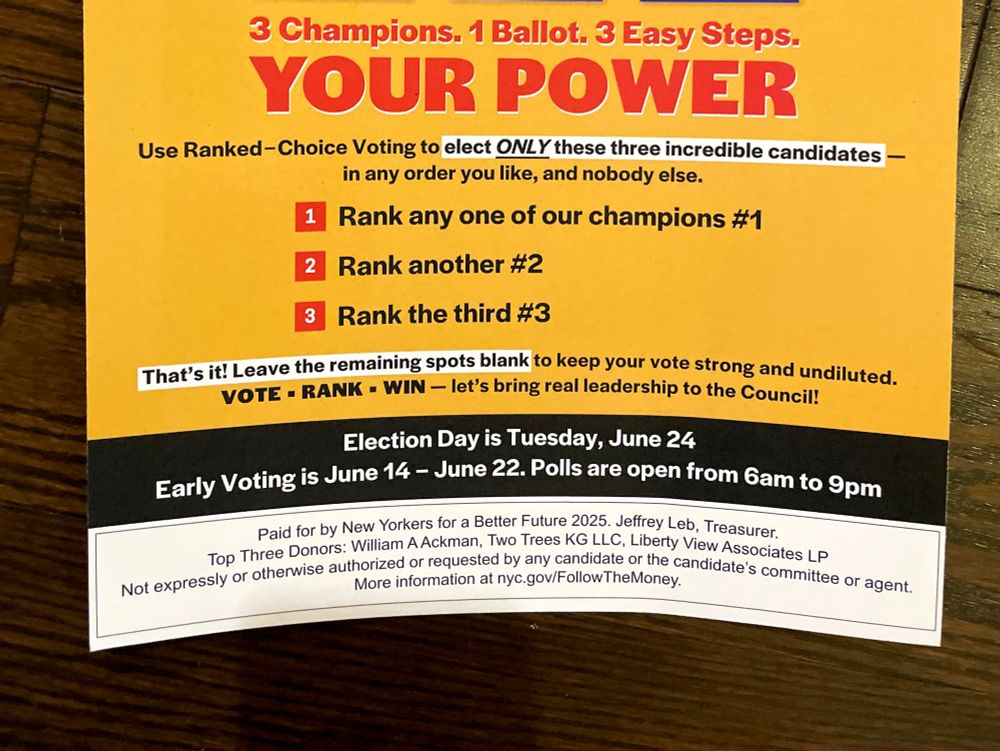 Campaign mailer saying:
3 champions. 1 ballot. 3 easy steps.
YOUR POWER
Use ranked choice voting to elect ONLY these three incredible candidates- in any order you like, and nobody else.
1) rank any one of our champions #1
2) rank another #2
3l rank the third #3

That's it! Leave the remaining spots blank to keep your vote strong and undiluted.

Vote. Rank. Win. Let's bring real leadership to the council.

Election day is Tuesday, June 24
Early voting is June 14 - June 22

Polls are open 6 am to 9 pm

Paid for by New Yorkers for a Better Future 2025. Jeffrey Leb treasurer. Top three donkrs: William A Ackman. Two Trees KG LLC. Liberty Views Associates LP.