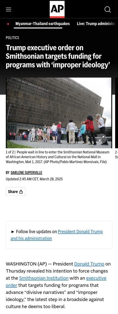 Article from the Associated Press.

Title article: Trump executive order on Smithsonian targets funding for programs with ‘improper ideology’.

Introduction article: WASHINGTON (AP) — President Donald Trump on Thursday revealed his intention to force changes at the Smithsonian Institution with an executive order that targets funding for programs that advance “divisive narratives” and “improper ideology,” the latest step in a broadside against culture he deems too liberal.

Written by: Darlene Superville.

Published: Updated 2:45 AM CET, March 28, 2025.